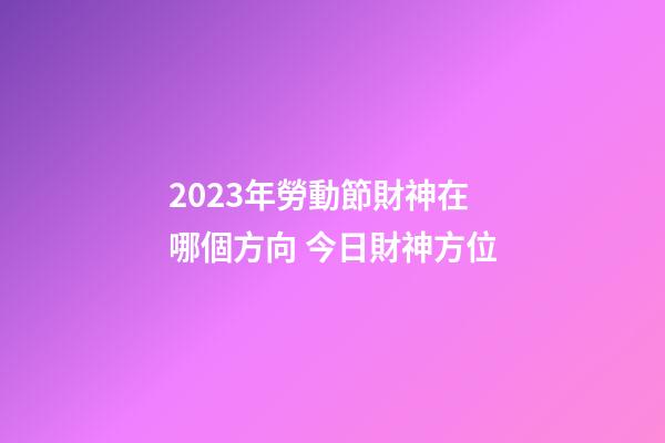 2023年勞動節財神在哪個方向 今日財神方位